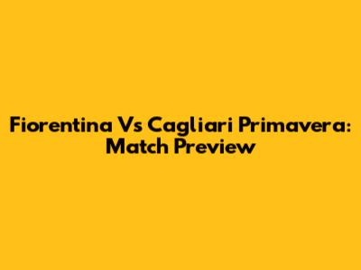 Fiorentina Vs Cagliari Primavera: Match Preview