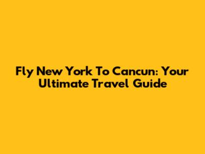 Fly New York To Cancun: Your Ultimate Travel Guide