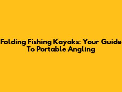 Folding Fishing Kayaks: Your Guide To Portable Angling