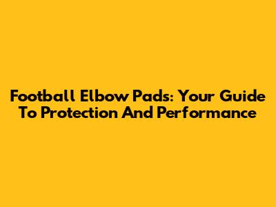 Football Elbow Pads: Your Guide To Protection And Performance