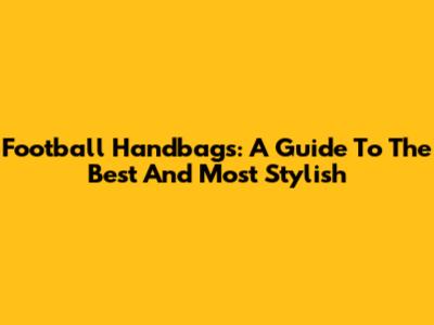 Football Handbags: A Guide To The Best And Most Stylish