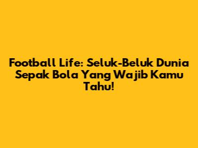 Football Life: Seluk-Beluk Dunia Sepak Bola Yang Wajib Kamu Tahu!
