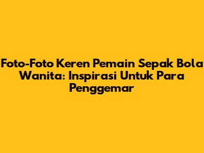Foto-Foto Keren Pemain Sepak Bola Wanita: Inspirasi Untuk Para Penggemar