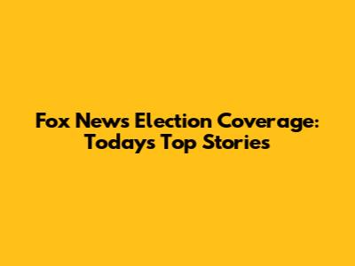 Fox News Election Coverage: Today's Top Stories