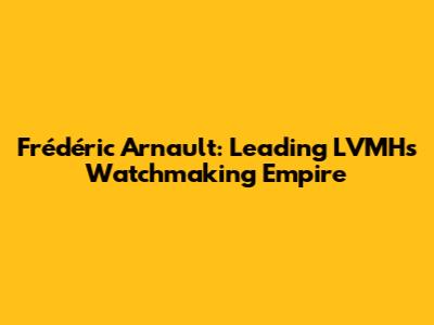 Frédéric Arnault: Leading LVMH's Watchmaking Empire