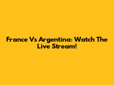 France Vs Argentina: Watch The Live Stream!