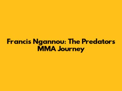 Francis Ngannou: The Predator's MMA Journey