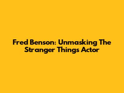 Fred Benson: Unmasking The Stranger Things Actor