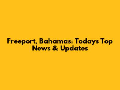 Freeport, Bahamas: Today's Top News & Updates