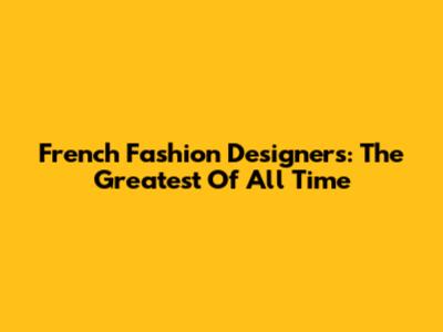 French Fashion Designers: The Greatest Of All Time