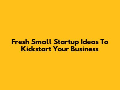 Fresh Small Startup Ideas To Kickstart Your Business