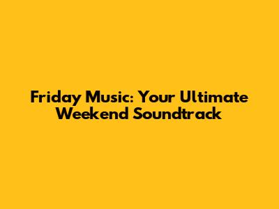 Friday Music: Your Ultimate Weekend Soundtrack
