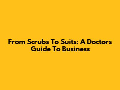From Scrubs To Suits: A Doctor's Guide To Business