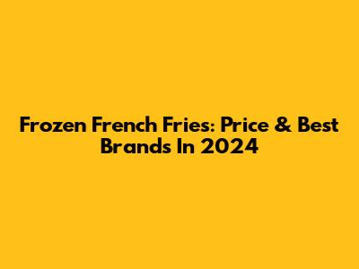 Frozen French Fries: Price & Best Brands In 2024