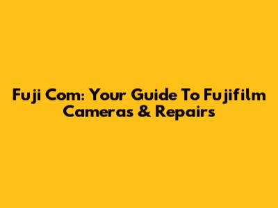 Fuji Com: Your Guide To Fujifilm Cameras & Repairs