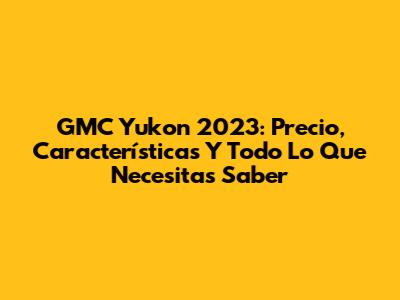 GMC Yukon 2023: Precio, Características Y Todo Lo Que Necesitas Saber