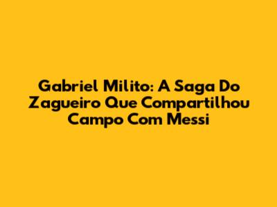 Gabriel Milito: A Saga Do Zagueiro Que Compartilhou Campo Com Messi
