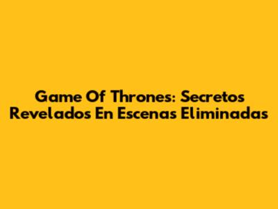 Game Of Thrones: Secretos Revelados En Escenas Eliminadas