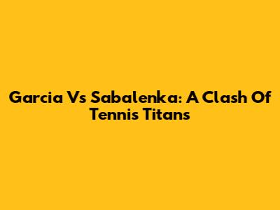 Garcia Vs Sabalenka: A Clash Of Tennis Titans