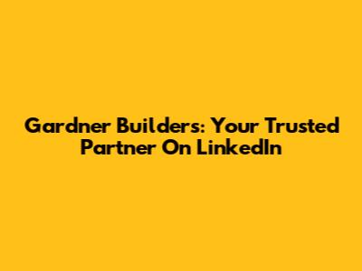 Gardner Builders: Your Trusted Partner On LinkedIn