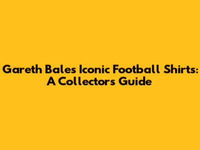 Gareth Bale's Iconic Football Shirts: A Collector's Guide