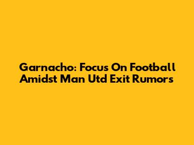 Garnacho: Focus On Football Amidst Man Utd Exit Rumors