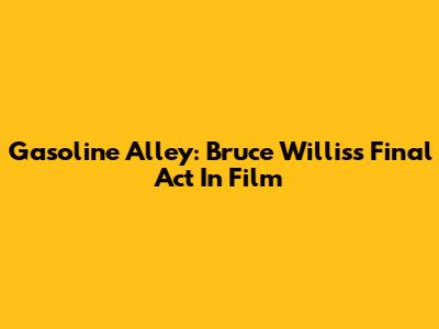 Gasoline Alley: Bruce Willis's Final Act In Film