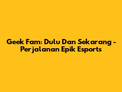 Geek Fam: Dulu Dan Sekarang - Perjalanan Epik Esports