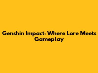Genshin Impact: Where Lore Meets Gameplay