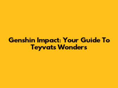 Genshin Impact: Your Guide To Teyvat's Wonders
