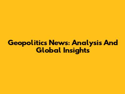 Geopolitics News: Analysis And Global Insights