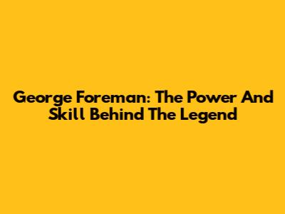George Foreman: The Power And Skill Behind The Legend