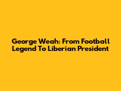 George Weah: From Football Legend To Liberian President
