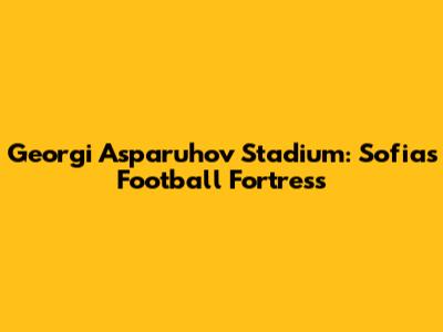 Georgi Asparuhov Stadium: Sofia's Football Fortress