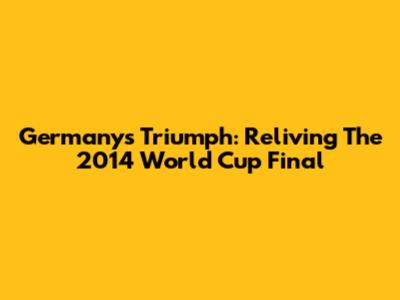 Germany's Triumph: Reliving The 2014 World Cup Final