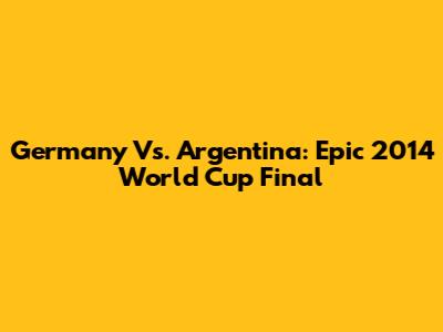 Germany Vs. Argentina: Epic 2014 World Cup Final