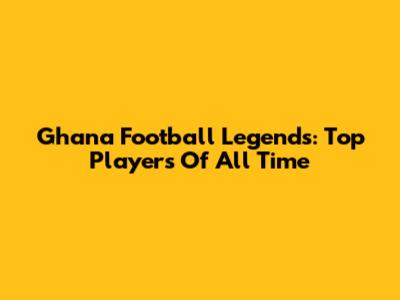 Ghana Football Legends: Top Players Of All Time
