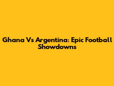 Ghana Vs Argentina: Epic Football Showdowns