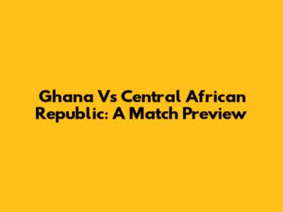 Ghana Vs Central African Republic: A Match Preview