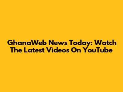 GhanaWeb News Today: Watch The Latest Videos On YouTube