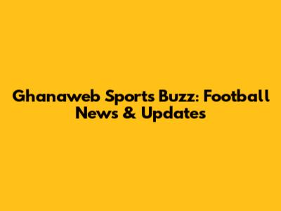 Ghanaweb Sports Buzz: Football News & Updates