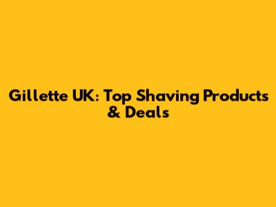 Gillette UK: Top Shaving Products & Deals