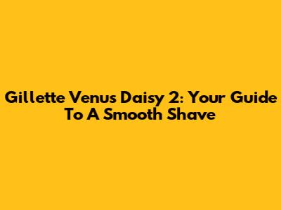 Gillette Venus Daisy 2: Your Guide To A Smooth Shave