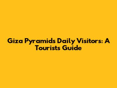 Giza Pyramids Daily Visitors: A Tourist's Guide