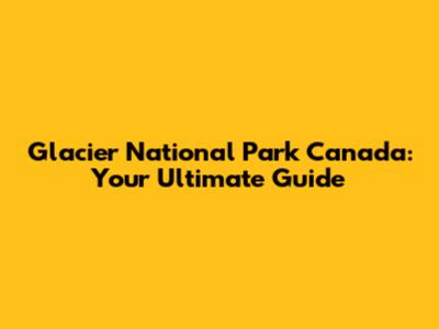 Glacier National Park Canada: Your Ultimate Guide