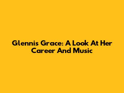 Glennis Grace: A Look At Her Career And Music