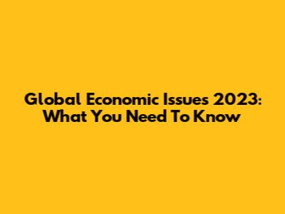 Global Economic Issues 2023: What You Need To Know