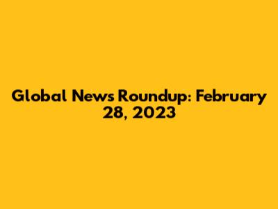 Global News Roundup: February 28, 2023