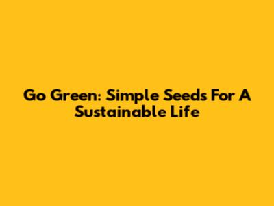 Go Green: Simple Seeds For A Sustainable Life