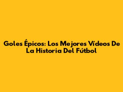Goles Épicos: Los Mejores Vídeos De La Historia Del Fútbol